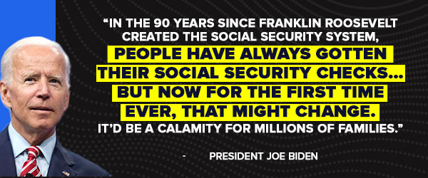 In the 90 years since Franklin Roosevelt created the Social Security system, people have always gotten their Social Security checks... But now for the first time ever, that might change. It’d be a calamity for millions of families. - Joe Biden